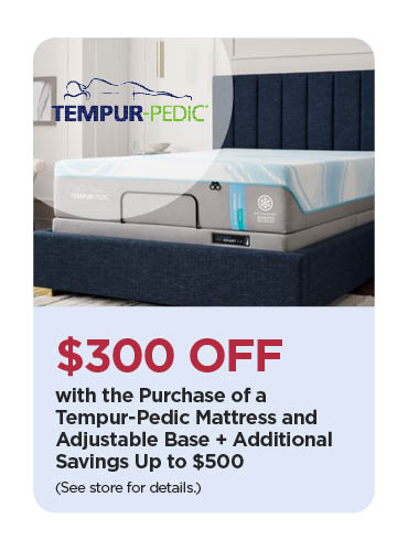 Save $300 with the Purchase of a Tempur-Pedic Mattress and Adjustable Base + Additional Savings Up to $500 (See store for details)
