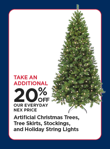 Take An Additional 20% Off Our Everyday NEX Price Artificial Christmas Trees, Tree Skirts, Stockings, and Holiday String Lights